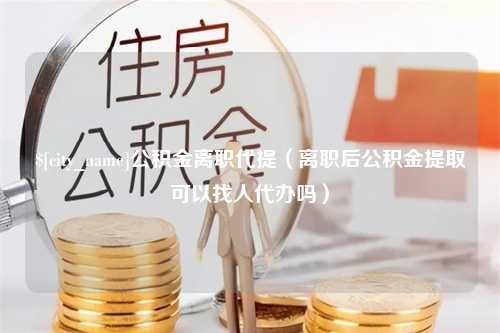 石嘴山公积金离职代提（离职后公积金提取可以找人代办吗）