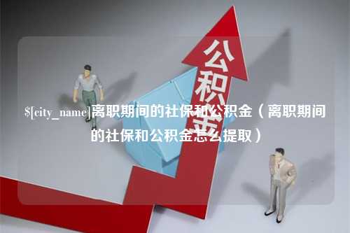 石嘴山离职期间的社保和公积金（离职期间的社保和公积金怎么提取）